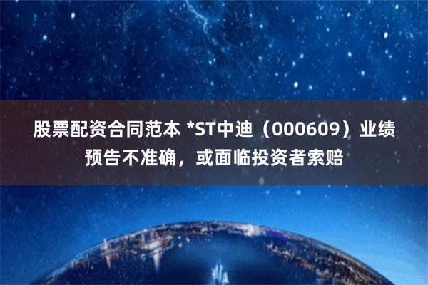 股票配资合同范本 *ST中迪（000609）业绩预告不准确，或面临投资者索赔
