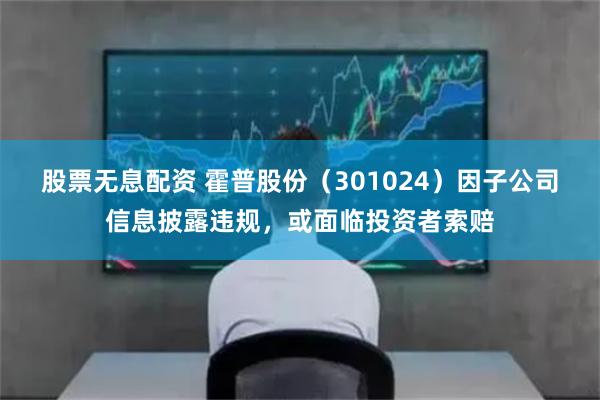 股票无息配资 霍普股份（301024）因子公司信息披露违规，或面临投资者索赔