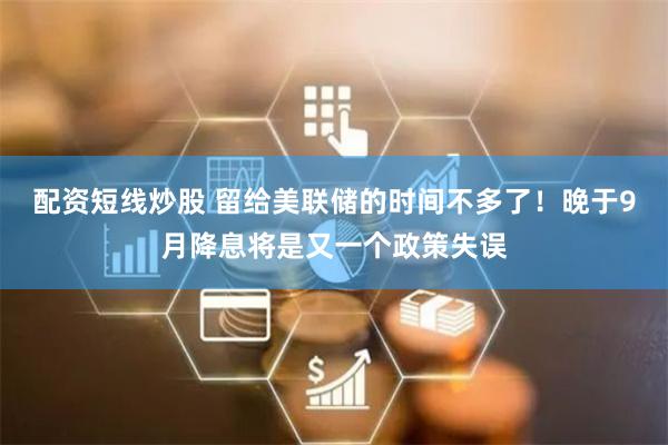 配资短线炒股 留给美联储的时间不多了！晚于9月降息将是又一个政策失误
