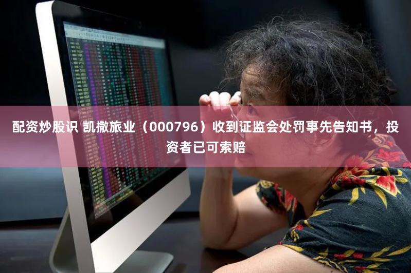 配资炒股识 凯撒旅业（000796）收到证监会处罚事先告知书，投资者已可索赔