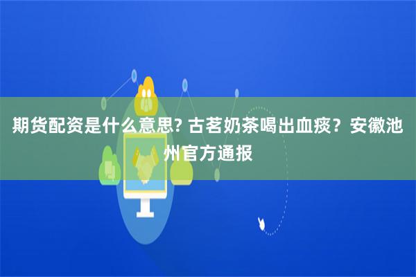 期货配资是什么意思? 古茗奶茶喝出血痰？安徽池州官方通报