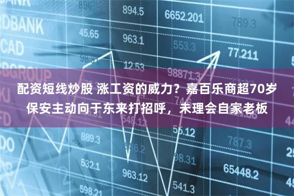 配资短线炒股 涨工资的威力？嘉百乐商超70岁保安主动向于东来打招呼，未理会自家老板
