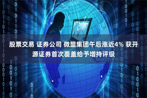 股票交易 证券公司 微盟集团午后涨近4% 获开源证券首次覆盖给予增持评级