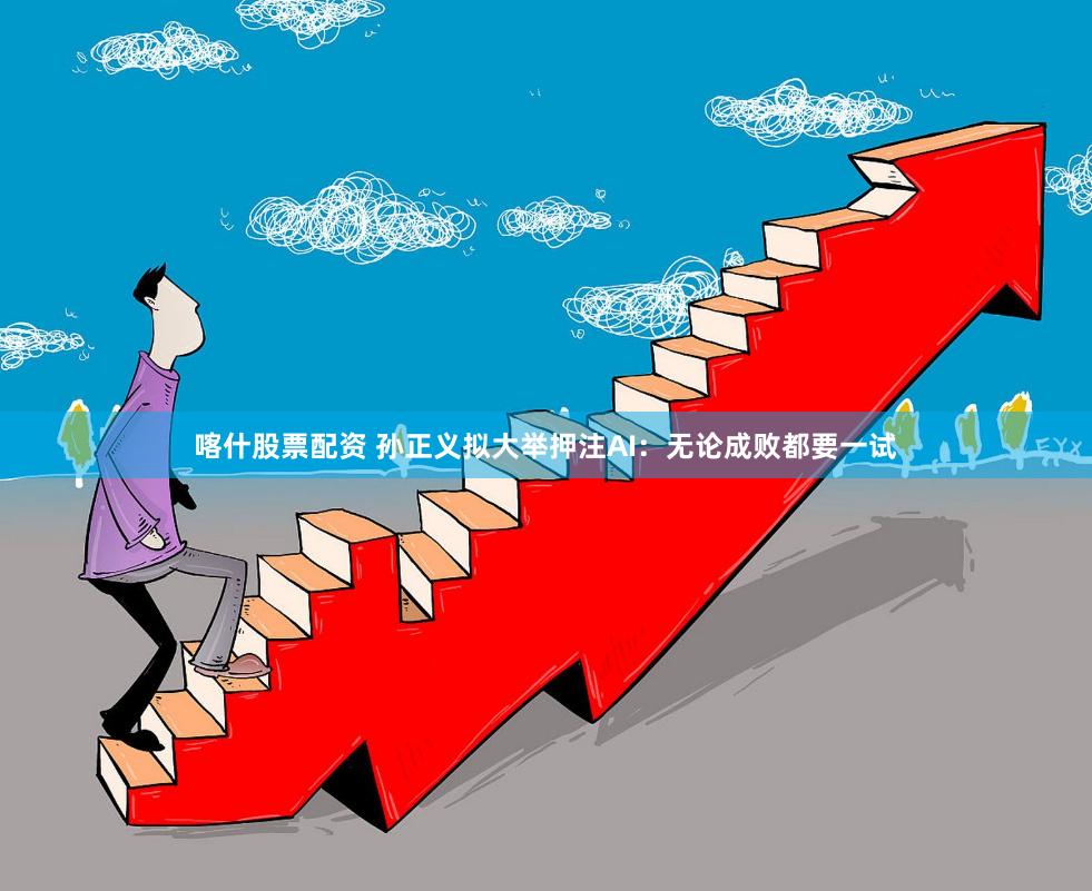 喀什股票配资 孙正义拟大举押注AI：无论成败都要一试