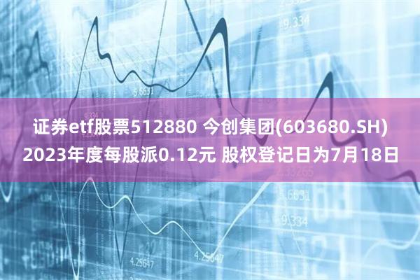 证券etf股票512880 今创集团(603680.SH)2023年度每股派0.12元 股权登记日为7月18日