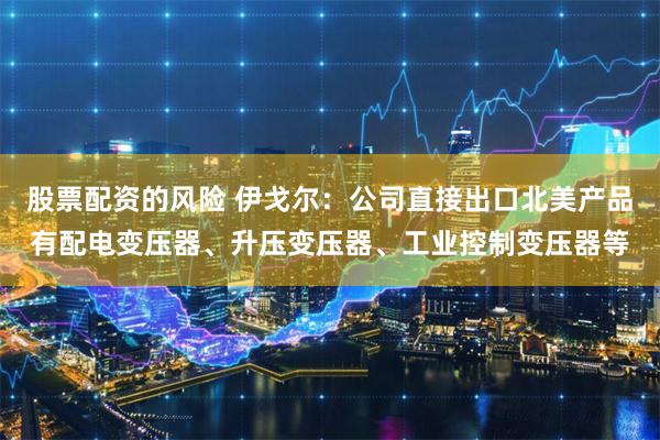 股票配资的风险 伊戈尔：公司直接出口北美产品有配电变压器、升压变压器、工业控制变压器等