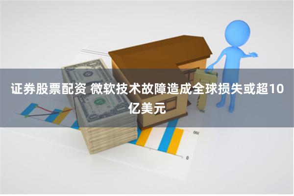 证券股票配资 微软技术故障造成全球损失或超10亿美元