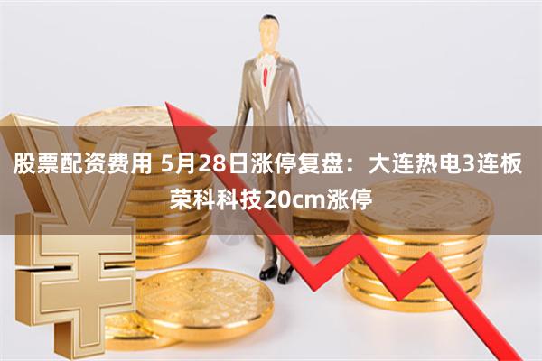 股票配资费用 5月28日涨停复盘：大连热电3连板 荣科科技20cm涨停