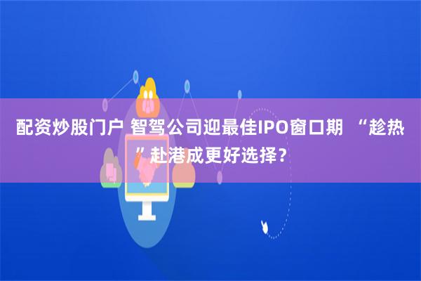 配资炒股门户 智驾公司迎最佳IPO窗口期  “趁热”赴港成更好选择？