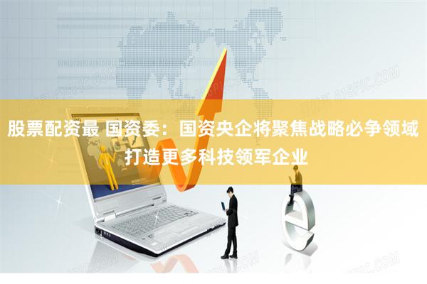 股票配资最 国资委：国资央企将聚焦战略必争领域 打造更多科技领军企业