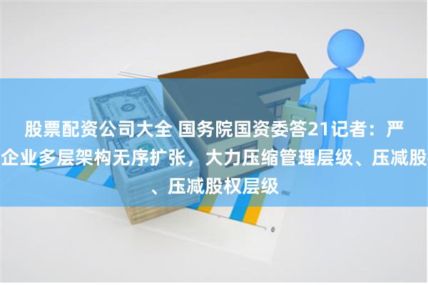 股票配资公司大全 国务院国资委答21记者：严控中央企业多层架构无序扩张，大力压缩管理层级、压减股权层级