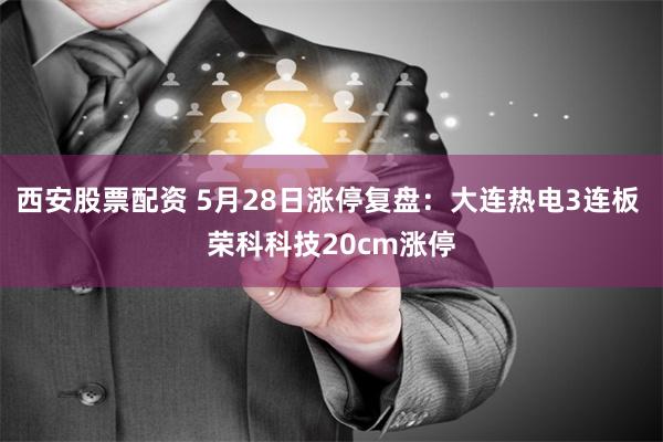 西安股票配资 5月28日涨停复盘：大连热电3连板 荣科科技20cm涨停