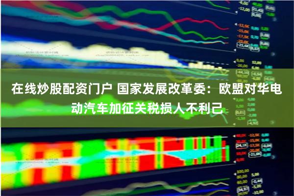 在线炒股配资门户 国家发展改革委：欧盟对华电动汽车加征关税损人不利己