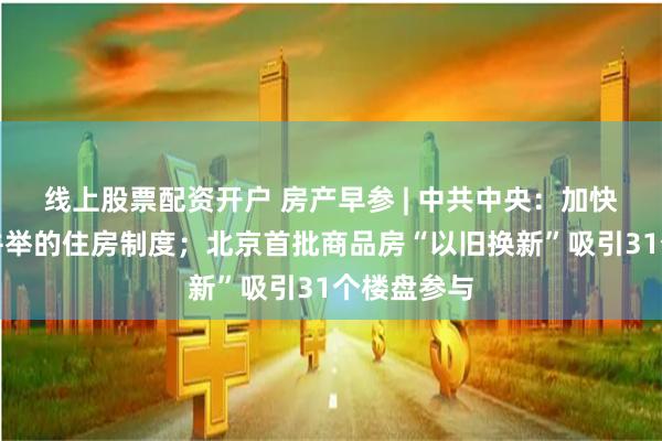 线上股票配资开户 房产早参 | 中共中央：加快建立租购并举的住房制度；北京首批商品房“以旧换新”吸引31个楼盘参与