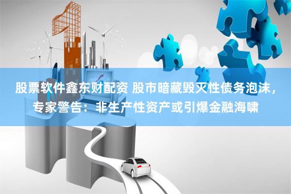 股票软件鑫东财配资 股市暗藏毁灭性债务泡沫，专家警告：非生产性资产或引爆金融海啸