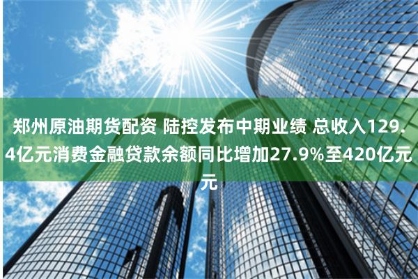 郑州原油期货配资 陆控发布中期业绩 总收入129.4亿元消费金融贷款余额同比增加27.9%至420亿元