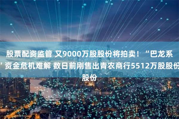 股票配资监管 又9000万股股份将拍卖！“巴龙系”资金危机难解 数日前刚售出青农商行5512万股股份