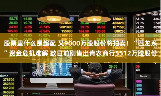股票里什么是超配 又9000万股股份将拍卖！“巴龙系”资金危机难解 数日前刚售出青农商行5512万股股份
