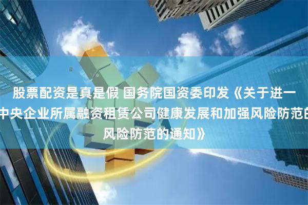 股票配资是真是假 国务院国资委印发《关于进一步促进中央企业所属融资租赁公司健康发展和加强风险防范的通知》