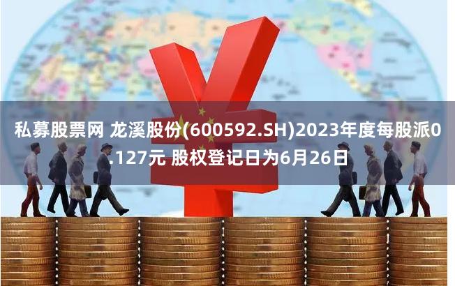 私募股票网 龙溪股份(600592.SH)2023年度每股派0.127元 股权登记日为6月26日