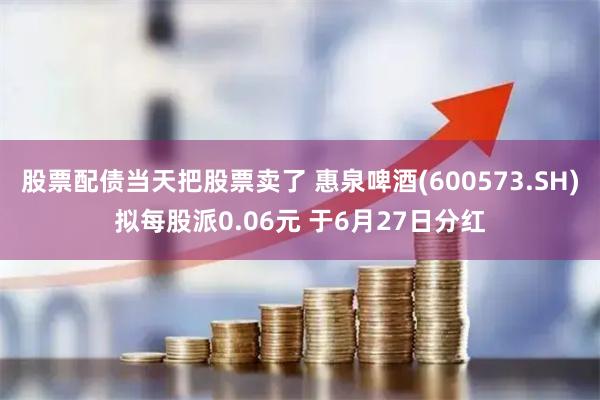股票配债当天把股票卖了 惠泉啤酒(600573.SH)拟每股派0.06元 于6月27日分红