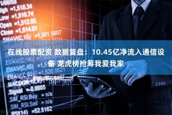在线股票配资 数据复盘：10.45亿净流入通信设备 龙虎榜抢筹我爱我家