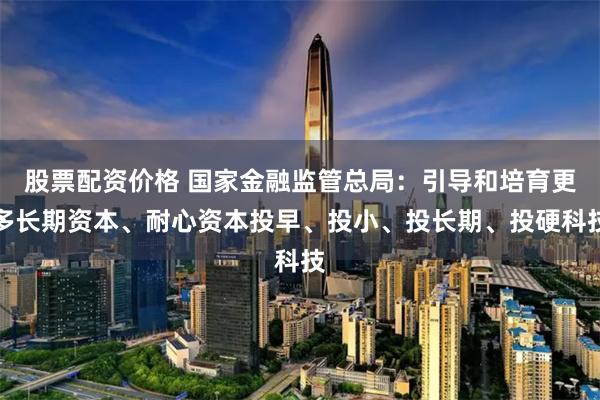 股票配资价格 国家金融监管总局：引导和培育更多长期资本、耐心资本投早、投小、投长期、投硬科技