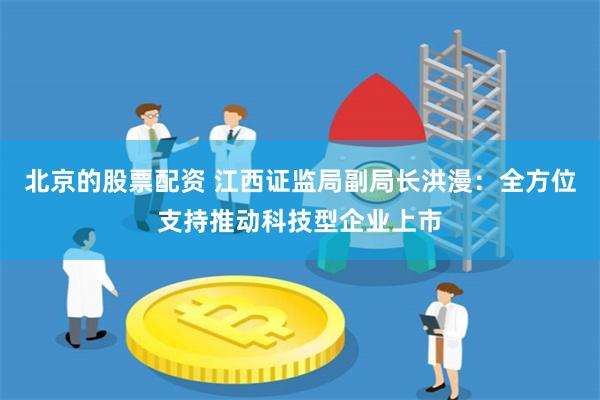 北京的股票配资 江西证监局副局长洪漫：全方位支持推动科技型企业上市