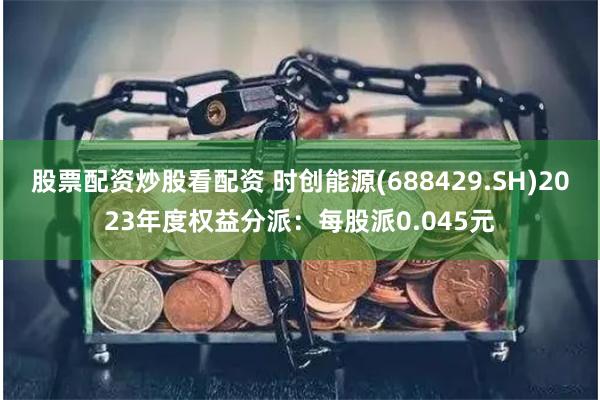 股票配资炒股看配资 时创能源(688429.SH)2023年度权益分派：每股派0.045元