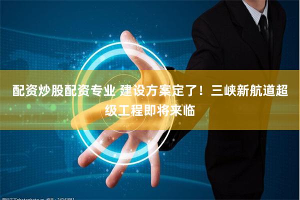 配资炒股配资专业 建设方案定了！三峡新航道超级工程即将来临