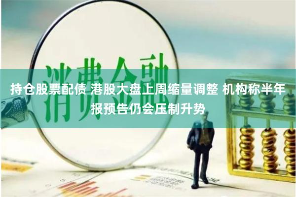 持仓股票配债 港股大盘上周缩量调整 机构称半年报预告仍会压制升势