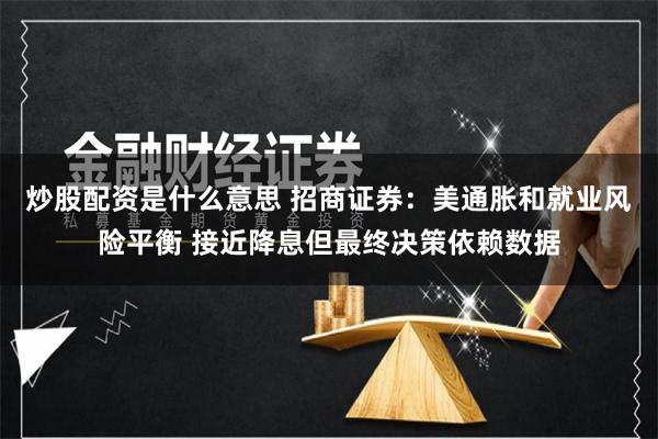 炒股配资是什么意思 招商证券：美通胀和就业风险平衡 接近降息但最终决策依赖数据