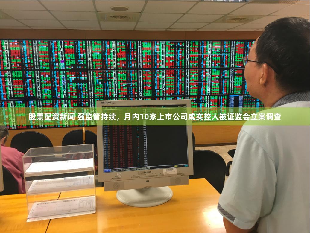 股票配资新闻 强监管持续，月内10家上市公司或实控人被证监会立案调查