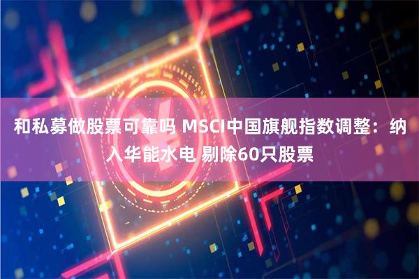 和私募做股票可靠吗 MSCI中国旗舰指数调整：纳入华能水电 剔除60只股票
