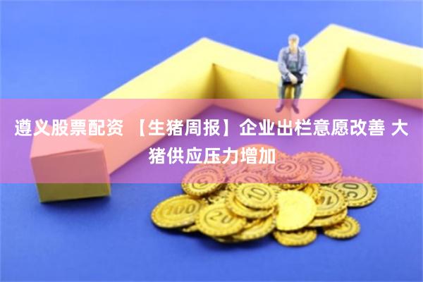 遵义股票配资 【生猪周报】企业出栏意愿改善 大猪供应压力增加