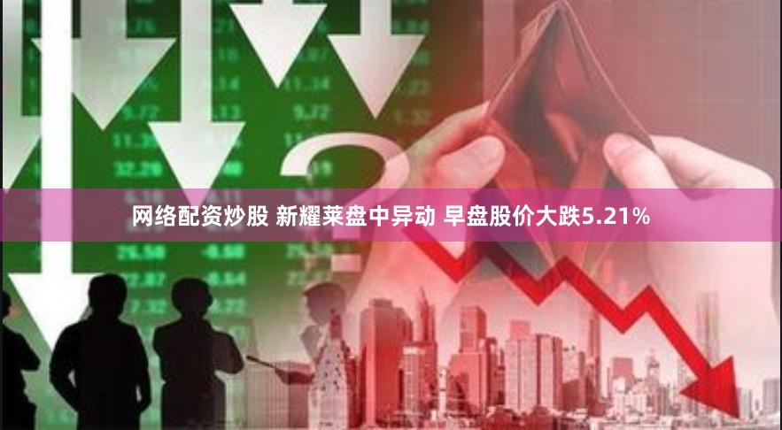 网络配资炒股 新耀莱盘中异动 早盘股价大跌5.21%