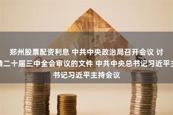 郑州股票配资利息 中共中央政治局召开会议 讨论拟提请二十届三中全会审议的文件 中共中央总书记习近平主持会议