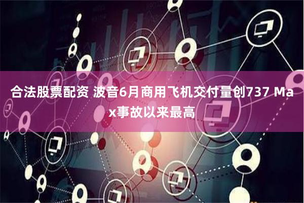 合法股票配资 波音6月商用飞机交付量创737 Max事故以来最高