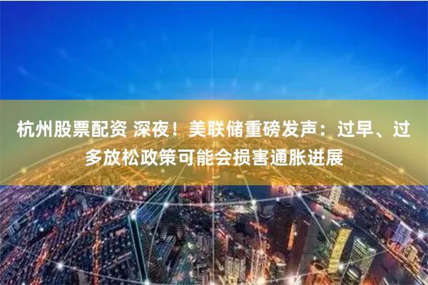 杭州股票配资 深夜！美联储重磅发声：过早、过多放松政策可能会损害通胀进展