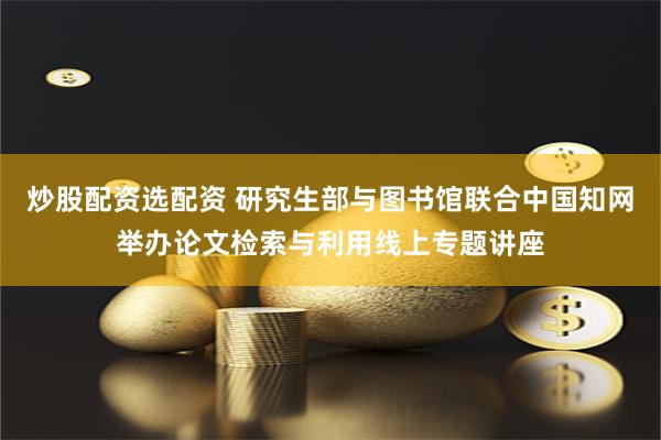 炒股配资选配资 研究生部与图书馆联合中国知网举办论文检索与利用线上专题讲座