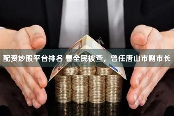 配资炒股平台排名 曹全民被查，曾任唐山市副市长
