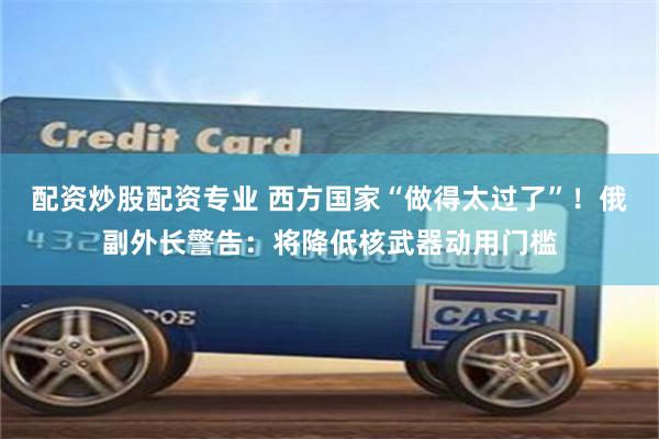 配资炒股配资专业 西方国家“做得太过了”！俄副外长警告：将降低核武器动用门槛