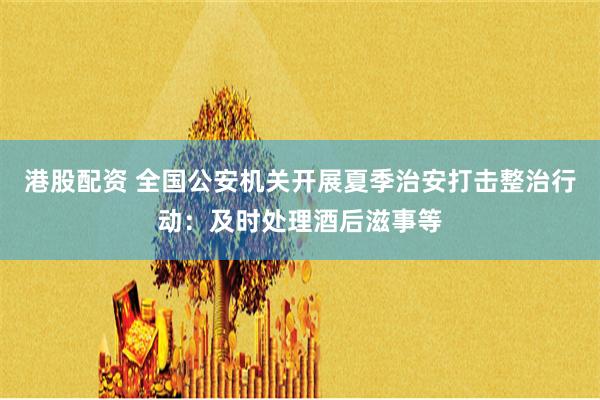 港股配资 全国公安机关开展夏季治安打击整治行动：及时处理酒后滋事等