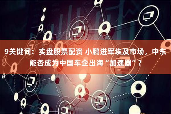 9关键词：实盘股票配资 小鹏进军埃及市场，中东能否成为中国车企出海“加速器”？