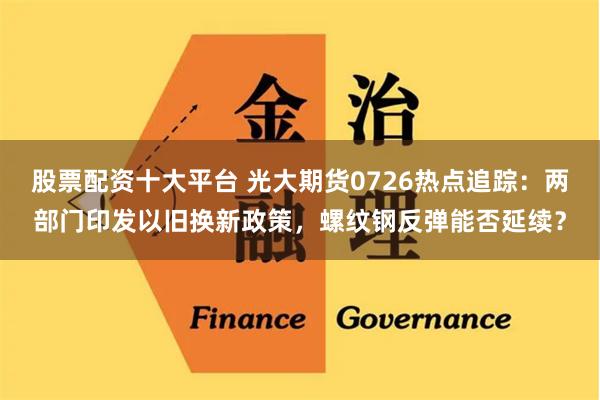 股票配资十大平台 光大期货0726热点追踪：两部门印发以旧换新政策，螺纹钢反弹能否延续？