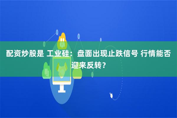 配资炒股是 工业硅：盘面出现止跌信号 行情能否迎来反转？