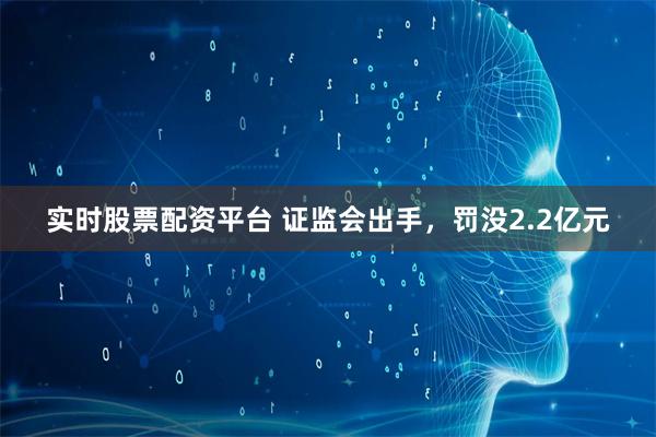 实时股票配资平台 证监会出手，罚没2.2亿元