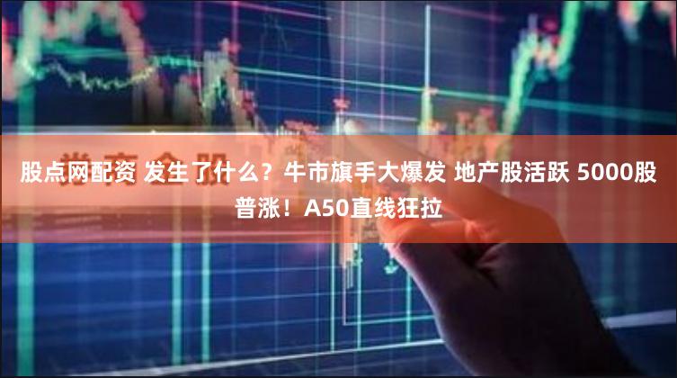股点网配资 发生了什么？牛市旗手大爆发 地产股活跃 5000股普涨！A50直线狂拉