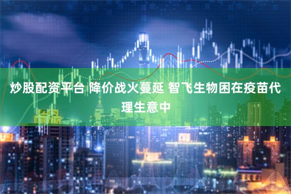炒股配资平台 降价战火蔓延 智飞生物困在疫苗代理生意中