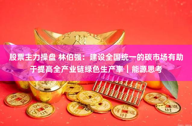 股票主力操盘 林伯强：建设全国统一的碳市场有助于提高全产业链绿色生产率︱能源思考